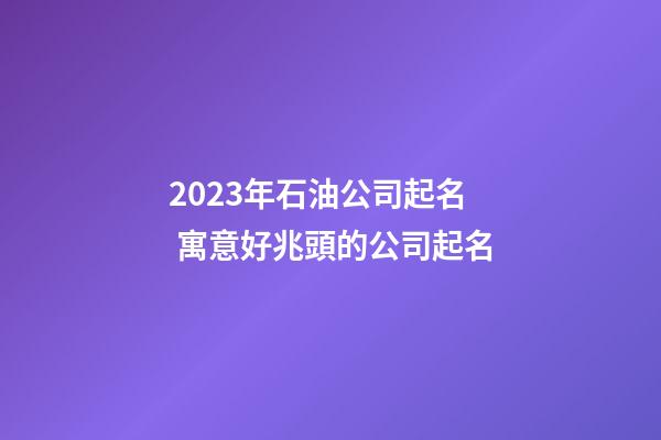 2023年石油公司起名 寓意好兆頭的公司起名